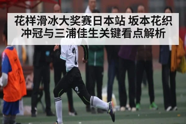 花样滑冰大奖赛日本站 坂本花织冲冠与三浦佳生关键看点解析