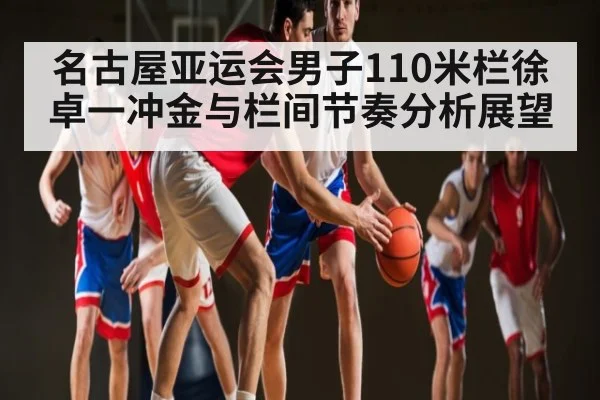 名古屋亚运会男子110米栏徐卓一冲金与栏间节奏分析展望