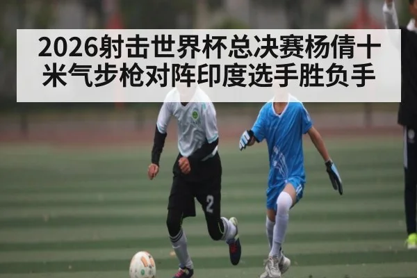 2026射击世界杯总决赛杨倩十米气步枪对阵印度选手胜负手